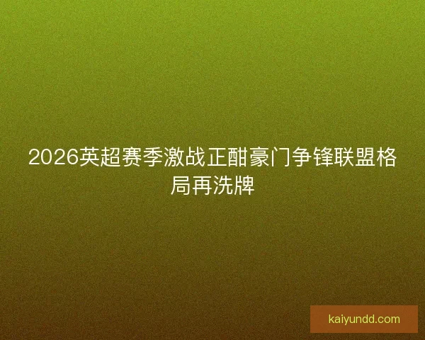 2026英超赛季激战正酣豪门争锋联盟格局再洗牌